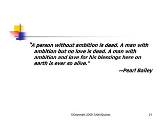 "A person without ambition is dead. A man with
ambition but no love is dead. A man with
ambition and love for his blessings here on
earth is ever so alive."
~Pearl Bailey
34©Copyright 2009, MotivQuotes
 