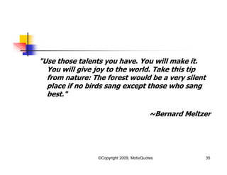 "Use those talents you have. You will make it.
You will give joy to the world. Take this tip
from nature: The forest would be a very silent
place if no birds sang except those who sang
best."
~Bernard Meltzer
35©Copyright 2009, MotivQuotes
 