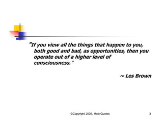 "If you view all the things that happen to you,
both good and bad, as opportunities, then you
operate out of a higher level of
consciousness."
~ Les Brown
3©Copyright 2009, MotivQuotes
 