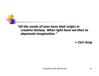 "All the works of man have their origin in
creative fantasy. What right have we then to
deprecate imagination."
~ Carl Jung
46©Copyright 2009, MotivQuotes
 
