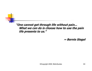 “One cannot get through life without pain...
What we can do is choose how to use the pain
life presents to us.”
~ Bernie Siegel
63©Copyright 2009, MotivQuotes
 