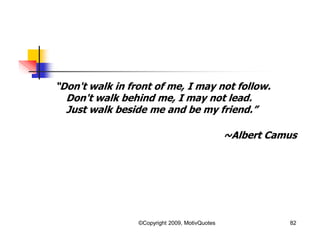 “Don't walk in front of me, I may not follow.
Don't walk behind me, I may not lead.
Just walk beside me and be my friend.”
~Albert Camus
82©Copyright 2009, MotivQuotes
 