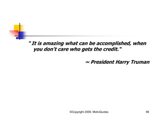 " It is amazing what can be accomplished, when
you don't care who gets the credit.“
~ President Harry Truman
88©Copyright 2009, MotivQuotes
 
