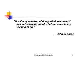 "It's simply a matter of doing what you do best
and not worrying about what the other fellow
is going to do."
~ John R. Amos
8©Copyright 2009, MotivQuotes
 