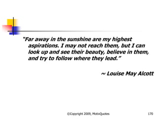 ―Far away in the sunshine are my highest
aspirations. I may not reach them, but I can
look up and see their beauty, believe in them,
and try to follow where they lead.‖
~ Louise May Alcott
170©Copyright 2009, MotivQuotes
 