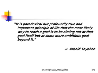―It is paradoxical but profoundly true and
important principle of life that the most likely
way to reach a goal is to be aiming not at that
goal itself but at some more ambitious goal
beyond it.‖
~ Arnold Toynbee
278©Copyright 2009, MotivQuotes
 