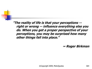 "The reality of life is that your perceptions --
right or wrong -- influence everything else you
do. When you get a proper perspective of your
perceptions, you may be surprised how many
other things fall into place.―
~ Roger Birkman
364©Copyright 2009, MotivQuotes
 