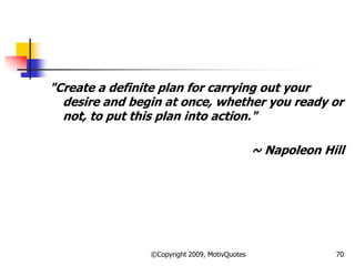 "Create a definite plan for carrying out your
desire and begin at once, whether you ready or
not, to put this plan into action."
~ Napoleon Hill
70©Copyright 2009, MotivQuotes
 