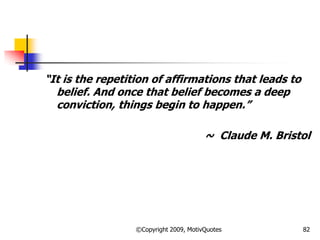 ―It is the repetition of affirmations that leads to
belief. And once that belief becomes a deep
conviction, things begin to happen.‖
~ Claude M. Bristol
82©Copyright 2009, MotivQuotes
 