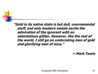 ―Gold in its native state is but dull, unornamental
stuff, and only lowborn metals excite the
admiration of the ignorant with an
ostentatious glitter. However, like the rest of
the world, I still go on underrating men of gold
and glorifying men of mica.‖
~ Mark Twain
91©Copyright 2009, MotivQuotes
 