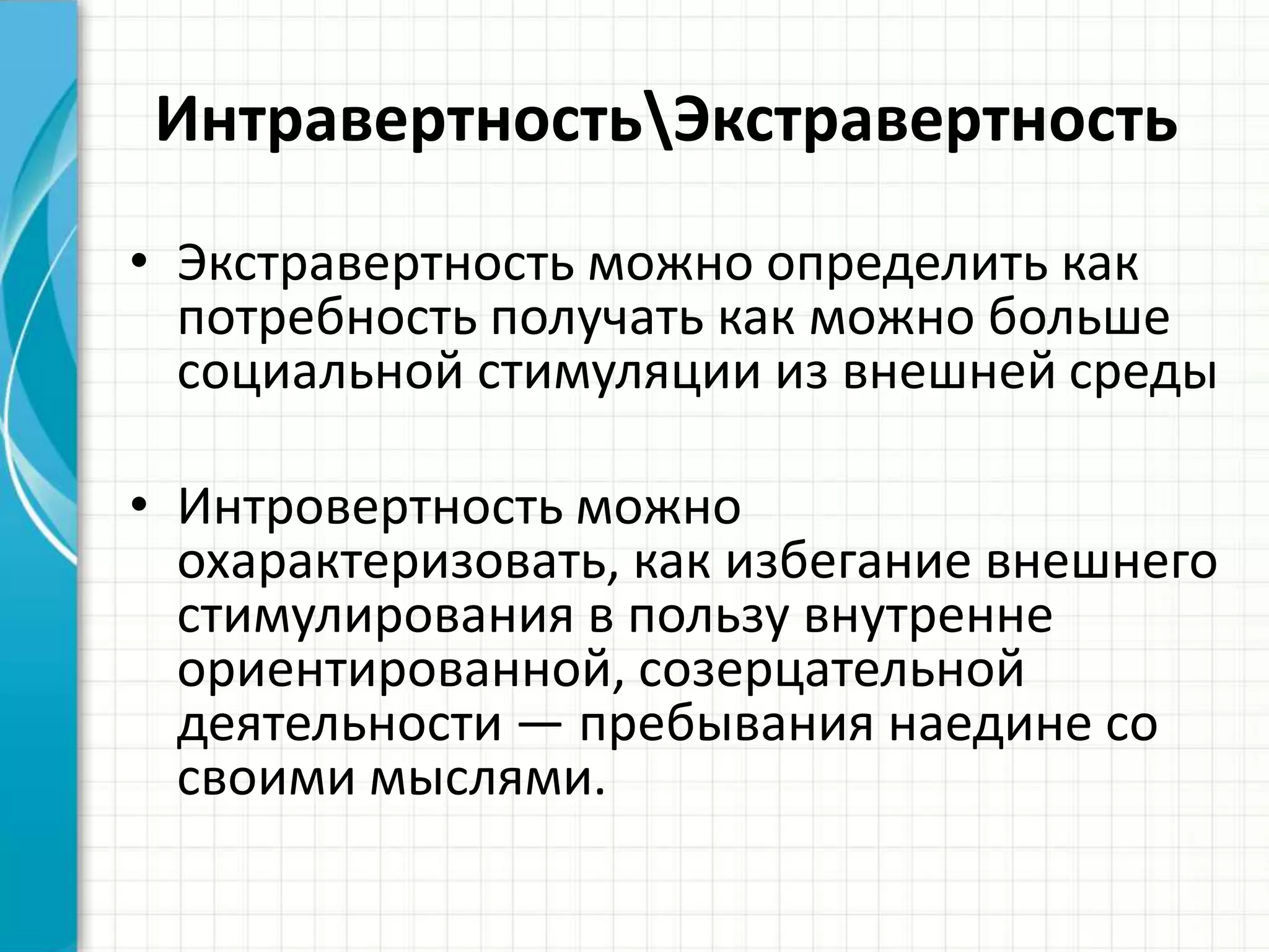 ИнтравертностьЭкстравертность
• Экстравертность можно определить как
потребность получать как можно больше
социальной стимуляции из внешней среды
• Интровертность можно
охарактеризовать, как избегание внешнего
стимулирования в пользу внутренне
ориентированной, созерцательной
деятельности — пребывания наедине со
своими мыслями.
 