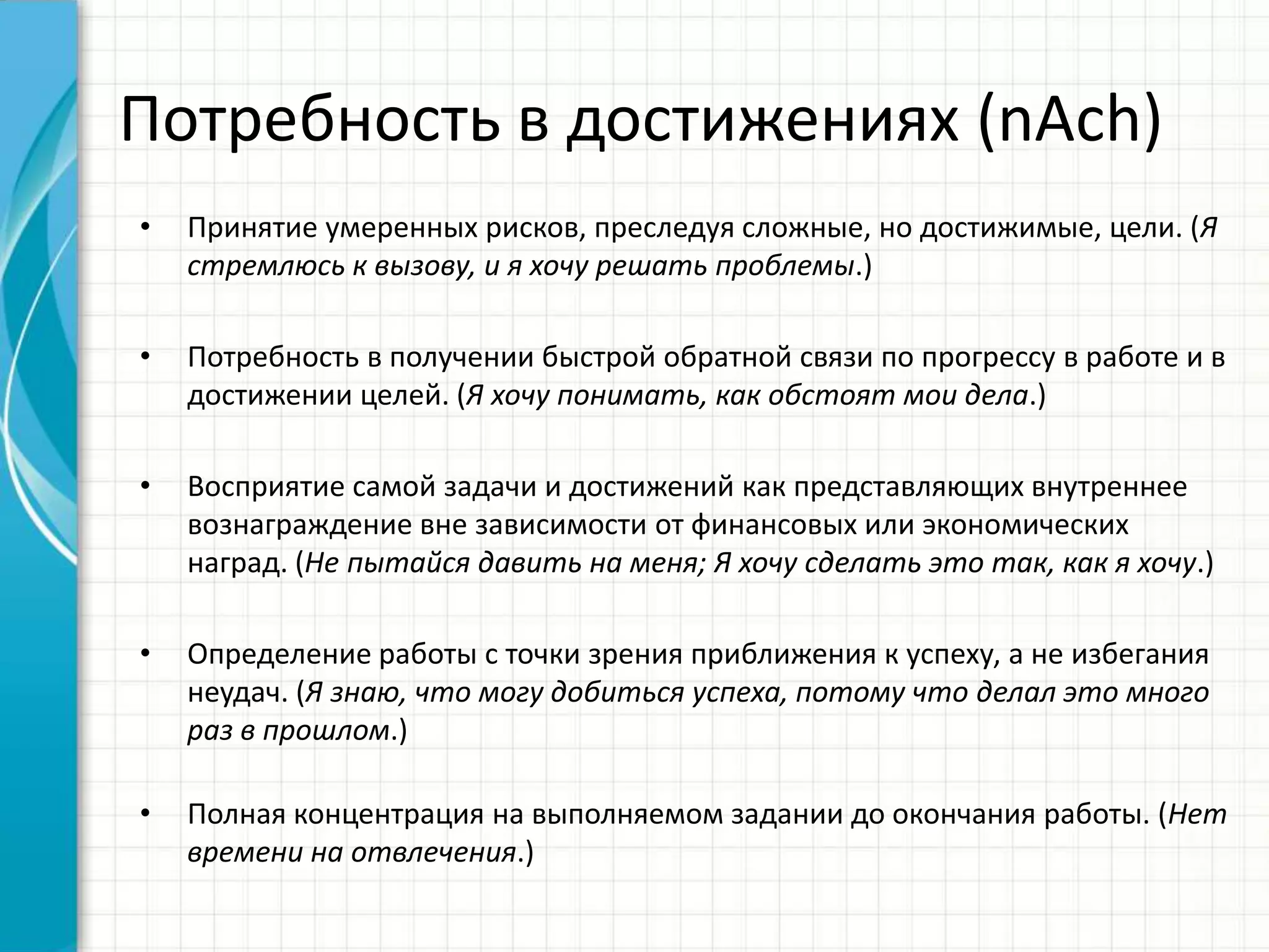 Потребность в достижениях (nAch)
• Принятие умеренных рисков, преследуя сложные, но достижимые, цели. (Я
стремлюсь к вызову, и я хочу решать проблемы.)
• Потребность в получении быстрой обратной связи по прогрессу в работе и в
достижении целей. (Я хочу понимать, как обстоят мои дела.)
• Восприятие самой задачи и достижений как представляющих внутреннее
вознаграждение вне зависимости от финансовых или экономических
наград. (Не пытайся давить на меня; Я хочу сделать это так, как я хочу.)
• Определение работы с точки зрения приближения к успеху, а не избегания
неудач. (Я знаю, что могу добиться успеха, потому что делал это много
раз в прошлом.)
• Полная концентрация на выполняемом задании до окончания работы. (Нет
времени на отвлечения.)
 