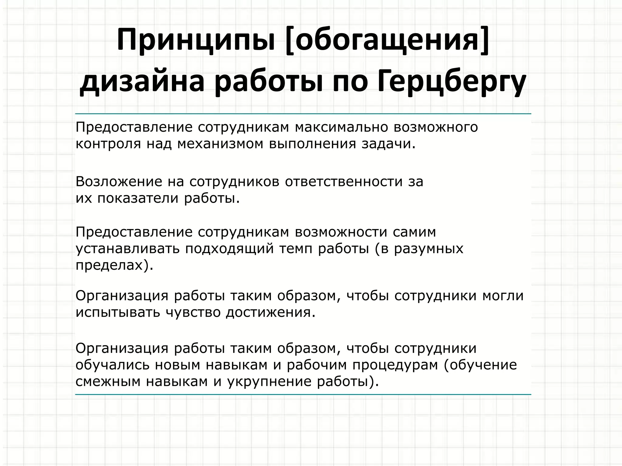 Принципы [обогащения]
дизайна работы по Герцбергу
Предоставление сотрудникам максимально возможного
контроля над механизмом выполнения задачи.
Возложение на сотрудников ответственности за
их показатели работы.
Предоставление сотрудникам возможности самим
устанавливать подходящий темп работы (в разумных
пределах).
Организация работы таким образом, чтобы сотрудники могли
испытывать чувство достижения.
Организация работы таким образом, чтобы сотрудники
обучались новым навыкам и рабочим процедурам (обучение
смежным навыкам и укрупнение работы).
 