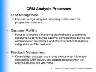 Copyright © 2012 Pearson Education, Inc. Publishing as Prentice Hall
13
CRM Analysis Processes
• Lead Management
– Focus is on organizing and prioritizing contacts with the
prospective customers.
• Customer Profiling
– Focus is to develop a marketing profile of every customer by
observing his or her buying patterns, demographics, buying and
communication preferences, and other information that allows
categorization of the customer.
• Feedback Management
– Consolidates, analyzes, and shares the customer information
collected by CRM delivery and support processes with the
analysis process and vice versa.
 