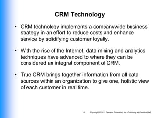 Copyright © 2012 Pearson Education, Inc. Publishing as Prentice Hall
14
CRM Technology
• CRM technology implements a companywide business
strategy in an effort to reduce costs and enhance
service by solidifying customer loyalty.
• With the rise of the Internet, data mining and analytics
techniques have advanced to where they can be
considered an integral component of CRM.
• True CRM brings together information from all data
sources within an organization to give one, holistic view
of each customer in real time.
 