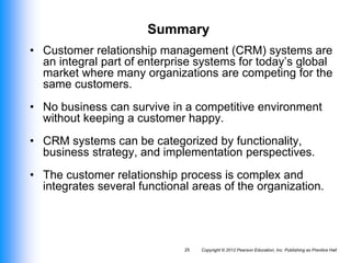 Copyright © 2012 Pearson Education, Inc. Publishing as Prentice Hall
25
Summary
• Customer relationship management (CRM) systems are
an integral part of enterprise systems for today’s global
market where many organizations are competing for the
same customers.
• No business can survive in a competitive environment
without keeping a customer happy.
• CRM systems can be categorized by functionality,
business strategy, and implementation perspectives.
• The customer relationship process is complex and
integrates several functional areas of the organization.
 