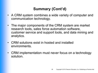 Copyright © 2012 Pearson Education, Inc. Publishing as Prentice Hall
26
Summary (Cont’d)
• A CRM system combines a wide variety of computer and
communication technology.
• The major components of the CRM system are market
research tools, sales force automation software,
customer service and support tools, and data mining and
analytics.
• CRM solutions exist in hosted and installed
environments.
• CRM implementation must never focus on a technology
solution.
 