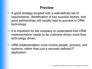 Copyright © 2012 Pearson Education, Inc. Publishing as Prentice Hall
3
Preview
• A good strategy coupled with a well-defined set of
requirements, identification of key success factors, and
good partnerships will usually lead to success in CRM
technology.
• It is important for the company to understand that CRM
implementation needs to be customer driven more than
technology driven.
• CRM implementation must involve people, process, and
systems, rather than just a narrowly defined IT
application.
 