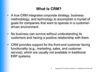 Copyright © 2012 Pearson Education, Inc. Publishing as Prentice Hall
4
What Is CRM?
• A true CRM integrates corporate strategy, business
methodology, and technology to accomplish a myriad of
goals for companies that want to operate in a customer-
driven environment.
• No business can survive without understanding its
customers and having a positive relationship with them.
• CRM provides support for the front-end customer facing
functionality (e.g., marketing, sales, and customer
service), which are usually not available in traditional
ERP systems.
 
