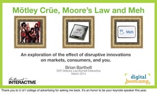 INTERACTIVE
Brian Barthelt
SVP, Director, Leo Burnett Interactive
March 2014
An exploration of the effect of disruptive innovations
on markets, consumers, and you.
INTERACTIVE
Mötley Crüe, Moore’s Law and Meh
Thank you to U of I college of advertising for asking me back. Itʼs an honor to be your keynote speaker this year.
 