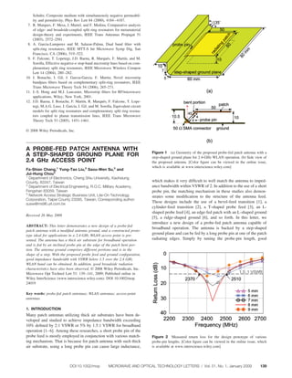Schultz, Composite medium with simultaneously negative permeabil-
      ity and permittivity, Phys Rev Lett 84 (2000), 4184 – 4187.
 7.   R. Marques, F. Mesa, J. Martel, and F. Medina, Comparative analysis
      of edge- and broadside-coupled split ring resonators for metamaterial
      design-theory and experiments, IEEE Trans Antennas Propagat 51
      (2003), 2572–2581.
 8.   A. Garcia-Lamperez and M. Salazar-Palma, Dual band ﬁlter with
      split-ring resonators, IEEE MTT-S Int Microwave Symp Dig, San
      Francisco, CA (2006), 519 –522.
 9.   F. Falcone, T. Lopetegi, J.D. Baena, R. Marques, F. Martín, and M.
                                                       ´
      Sorolla, Effective negative- stop-band microstrip lines based on com-
      plementary split ring resonators, IEEE Microwave Wireless Compon
      Lett 14 (2004), 280 –282.
10.   J. Bonache, I. Gil, J. Garcia-Garcia, F. Martin, Novel microstrip
      bandpass ﬁlters based on complementary split-ring resonators, IEEE
      Trans Microwave Theory Tech 54 (2006), 265–271.
11.   J.-S. Hong and M.J. Lancaster, Microstrip ﬁlters for RF/microwave
      applications, Wiley, New York, 2001.
12.   J.D. Baena, J. Bonache, F. Martín, R. Marques, F. Falcone, T. Lope-
                                                    ´
      tegi, M.A.G. Laso, J. García, I. Gil, and M. Sorolla, Equivalent circuit
      models for split ring resonators and complementary split ring resona-
      tors coupled to planar transmission lines, IEEE Trans Microwave
      Theory Tech 53 (2005), 1451–1461.

© 2008 Wiley Periodicals, Inc.



A PROBE-FED PATCH ANTENNA WITH
                                                                                 Figure 1 (a) Geometry of the proposed probe-fed patch antenna with a
A STEP-SHAPED GROUND PLANE FOR                                                   step-shaped ground plane for 2.4-GHz WLAN operation. (b) Side view of
2.4 GHz ACCESS POINT                                                             the proposed antenna. [Color ﬁgure can be viewed in the online issue,
                                                                                 which is available at www.interscience.wiley.com]
Fa-Shian Chang,1 Yung-Tao Liu,2 Saou-Wen Su,3 and
Jui-Hung Chou3
1
  Department of Electronics, Cheng Shiu University, Kaohsiung
County, 83347, Taiwan                                                            which makes it very difﬁcult to well match the antenna to imped-
2
  Department of Electrical Engineering, R.O.C. Military Academy,                 ance bandwidth within VSWR of 2. In addition to the use of a short
Fengshan 83059, Taiwan                                                           probe pin, the matching mechanism in these studies also demon-
3
  Network Access Strategic Business Unit, Lite-On Technology                     strates some modiﬁcation to the structure of the antenna feed.
Corporation, Taipei County 23585, Taiwan; Corresponding author:
susw@ms96.url.com.tw
                                                                                 These designs include the use of a bevel-feed transition [1], a
                                                                                 cylinder-feed transition [2], a T-shaped probe feed [3], an L-
                                                                                 shaped probe feed [4], an edge-fed patch with an L-shaped ground
Received 26 May 2008
                                                                                 [5], a ridge-shaped ground [6], and so forth. In this letter, we
                                                                                 introduce a new design of a probe-fed patch antenna capable of
ABSTRACT: This letter demonstrates a new design of a probe-fed
                                                                                 broadband operation. The antenna is backed by a step-shaped
patch antenna with a modiﬁed antenna ground, and a constructed proto-
type ideal for applications in a 2.4-GHz WLAN access point is pre-
                                                                                 ground plane and can be fed by a long probe pin at one of the patch
sented. The antenna has a thick air substrate for broadband operation            radiating edges. Simply by tuning the probe-pin length, good
and is fed by an inclined probe pin at the edge of the patch bent por-
tion. The antenna ground comprises different portions and is in the
shape of a step. With the proposed probe feed and ground conﬁguration,
good impedance bandwidth with VSWR below 1.5 over the 2.4 GHz
WLAN band can be obtained. In addition, good broadside radiation
characteristics have also been observed. © 2008 Wiley Periodicals, Inc.
Microwave Opt Technol Lett 51: 139 –141, 2009; Published online in
Wiley InterScience (www.interscience.wiley.com). DOI 10.1002/mop.
24019

Key words: probe-fed patch antennas; WLAN antennas; access-point
antennas

1. INTRODUCTION
Many patch antennas utilizing thick air substrates have been de-
veloped and studied to achieve impedance bandwidth exceeding
10% deﬁned by 2:1 VSWR or 5% by 1.5:1 VSWR for broadband
operation [1– 6]. Among these researches, a short probe pin of the
probe feed is mostly employed in conjunction with various match-                 Figure 2 Measured return loss for the design prototype of various
ing mechanism. That is because for patch antenna with such thick                 probe-pin lengths. [Color ﬁgure can be viewed in the online issue, which
air substrate, using a long probe pin can cause large inductance,                is available at www.interscience.wiley.com]




                              DOI 10.1002/mop           MICROWAVE AND OPTICAL TECHNOLOGY LETTERS / Vol. 51, No. 1, January 2009                      139
 