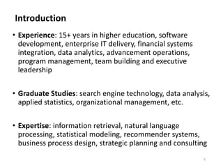 Introduction
5
• Experience: 15+ years in higher education, software
development, enterprise IT delivery, financial systems
integration, data analytics, advancement operations,
program management, team building and executive
leadership
• Graduate Studies: search engine technology, data analysis,
applied statistics, organizational management, etc.
• Expertise: information retrieval, natural language
processing, statistical modeling, recommender systems,
business process design, strategic planning and consulting
 