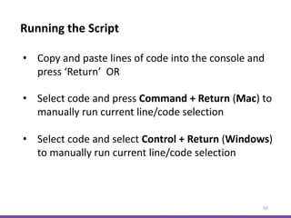 Running the Script
50
• Copy and paste lines of code into the console and
press ‘Return’ OR
• Select code and press Command + Return (Mac) to
manually run current line/code selection
• Select code and select Control + Return (Windows)
to manually run current line/code selection
 