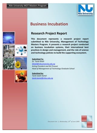 Nile University MOT Masters Program




                   Business Incubation
                    Research Project Report
                    This document represents a research project report
                    submitted to Nile University, Management of Technology
                    Masters Program. It presents a research project conducted
                    on business incubation systems, their international best
                    practices in design and management, and the role of science
                    and technology policies to build the supporting ecosystem.

                     Submitted To:
                     Dr. Tarek Khalil
                     tkhalil@nileuniversity.edu.eg
                     Acting President and NU Provost
                     Head of Management of Technology Graduate School

                     Submitted by:
                     Tarek Salah Kamel
                     tarek.kamel@nileu.edu.eg




                                                                    th
                                       Document Ver. 1, Wednesday, 24 of June 2009
 