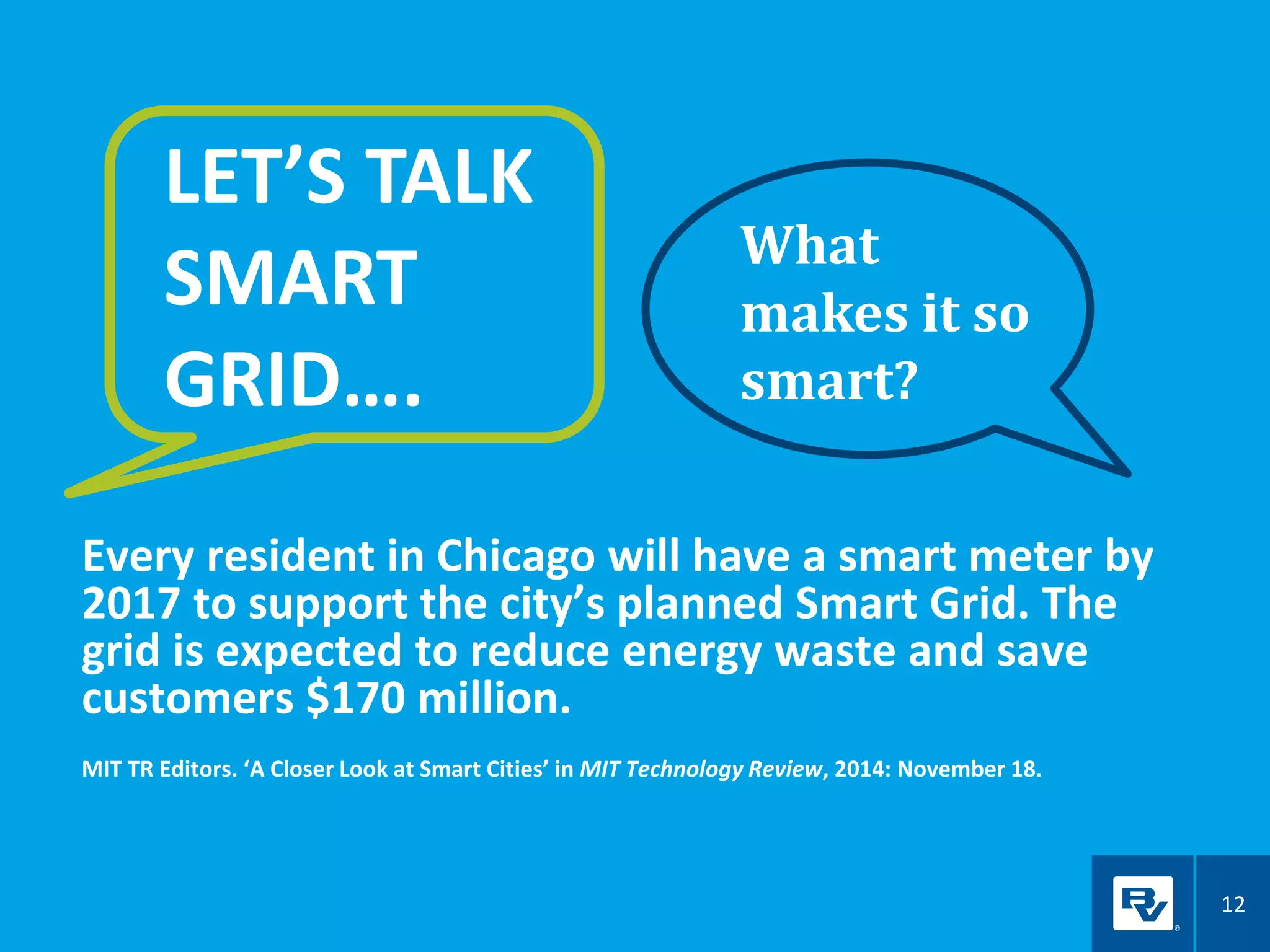 12
Every resident in Chicago will have a smart meter by
2017 to support the city’s planned Smart Grid. The
grid is expected to reduce energy waste and save
customers $170 million.
MIT TR Editors. ‘A Closer Look at Smart Cities’ in MIT Technology Review, 2014: November 18.
LET’S TALK
SMART
GRID….
What
makes it so
smart?
 