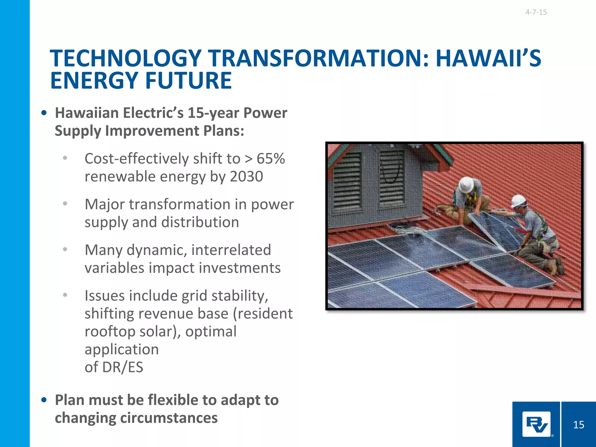 • Hawaiian Electric’s 15-year Power
Supply Improvement Plans:
• Cost-effectively shift to > 65%
renewable energy by 2030
• Major transformation in power
supply and distribution
• Many dynamic, interrelated
variables impact investments
• Issues include grid stability,
shifting revenue base (resident
rooftop solar), optimal
application
of DR/ES
• Plan must be flexible to adapt to
changing circumstances
4-7-15
15
TECHNOLOGY TRANSFORMATION: HAWAII’S
ENERGY FUTURE
 