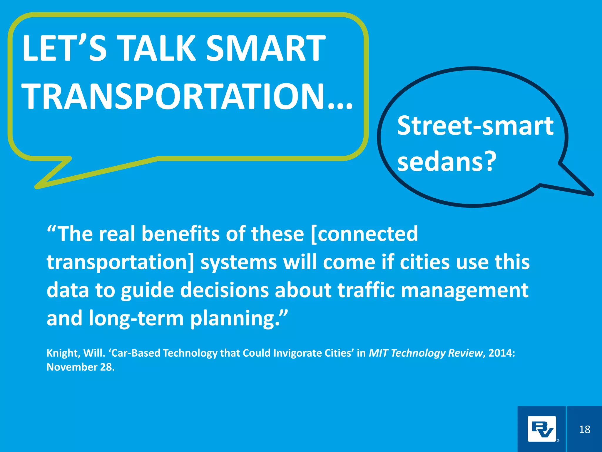 18
LET’S TALK SMART
TRANSPORTATION…
“The real benefits of these [connected
transportation] systems will come if cities use this
data to guide decisions about traffic management
and long-term planning.”
Knight, Will. ‘Car-Based Technology that Could Invigorate Cities’ in MIT Technology Review, 2014:
November 28.
Street-smart
sedans?
 