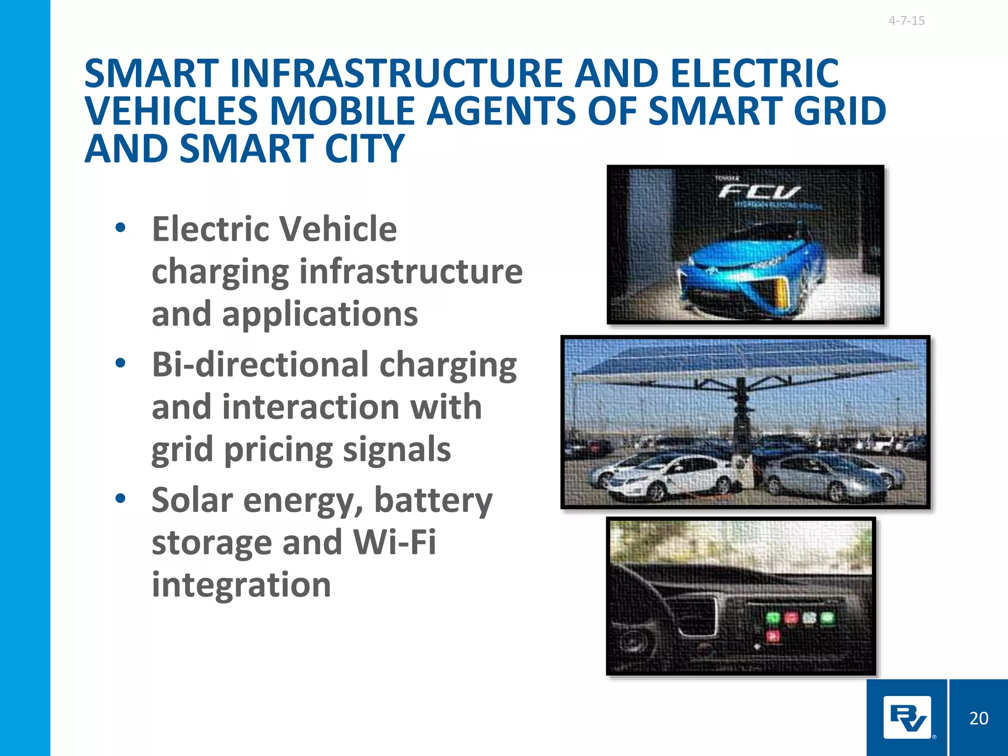 • Electric Vehicle
charging infrastructure
and applications
• Bi-directional charging
and interaction with
grid pricing signals
• Solar energy, battery
storage and Wi-Fi
integration
4-7-15
20
SMART INFRASTRUCTURE AND ELECTRIC
VEHICLES MOBILE AGENTS OF SMART GRID
AND SMART CITY
 