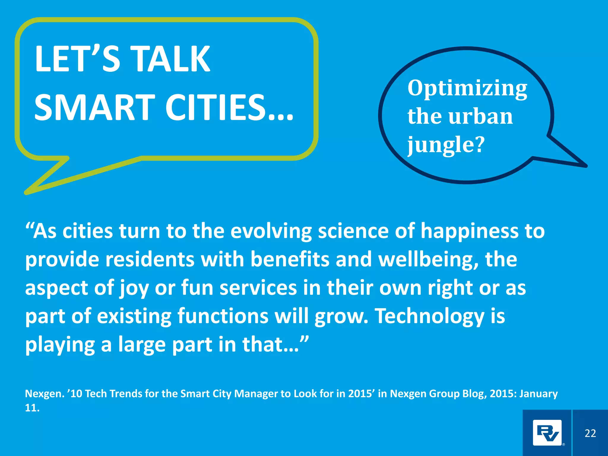 22
LET’S TALK
SMART CITIES…
“As cities turn to the evolving science of happiness to
provide residents with benefits and wellbeing, the
aspect of joy or fun services in their own right or as
part of existing functions will grow. Technology is
playing a large part in that…”
Nexgen. ’10 Tech Trends for the Smart City Manager to Look for in 2015’ in Nexgen Group Blog, 2015: January
11.
Optimizing
the urban
jungle?
 