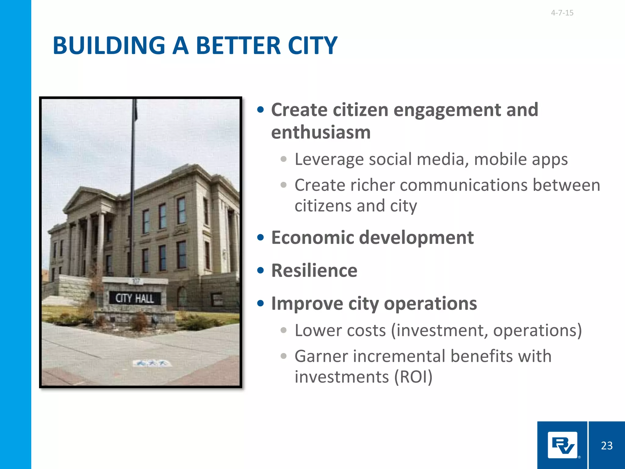 • Create citizen engagement and
enthusiasm
• Leverage social media, mobile apps
• Create richer communications between
citizens and city
• Economic development
• Resilience
• Improve city operations
• Lower costs (investment, operations)
• Garner incremental benefits with
investments (ROI)
4-7-15
23
BUILDING A BETTER CITY
 