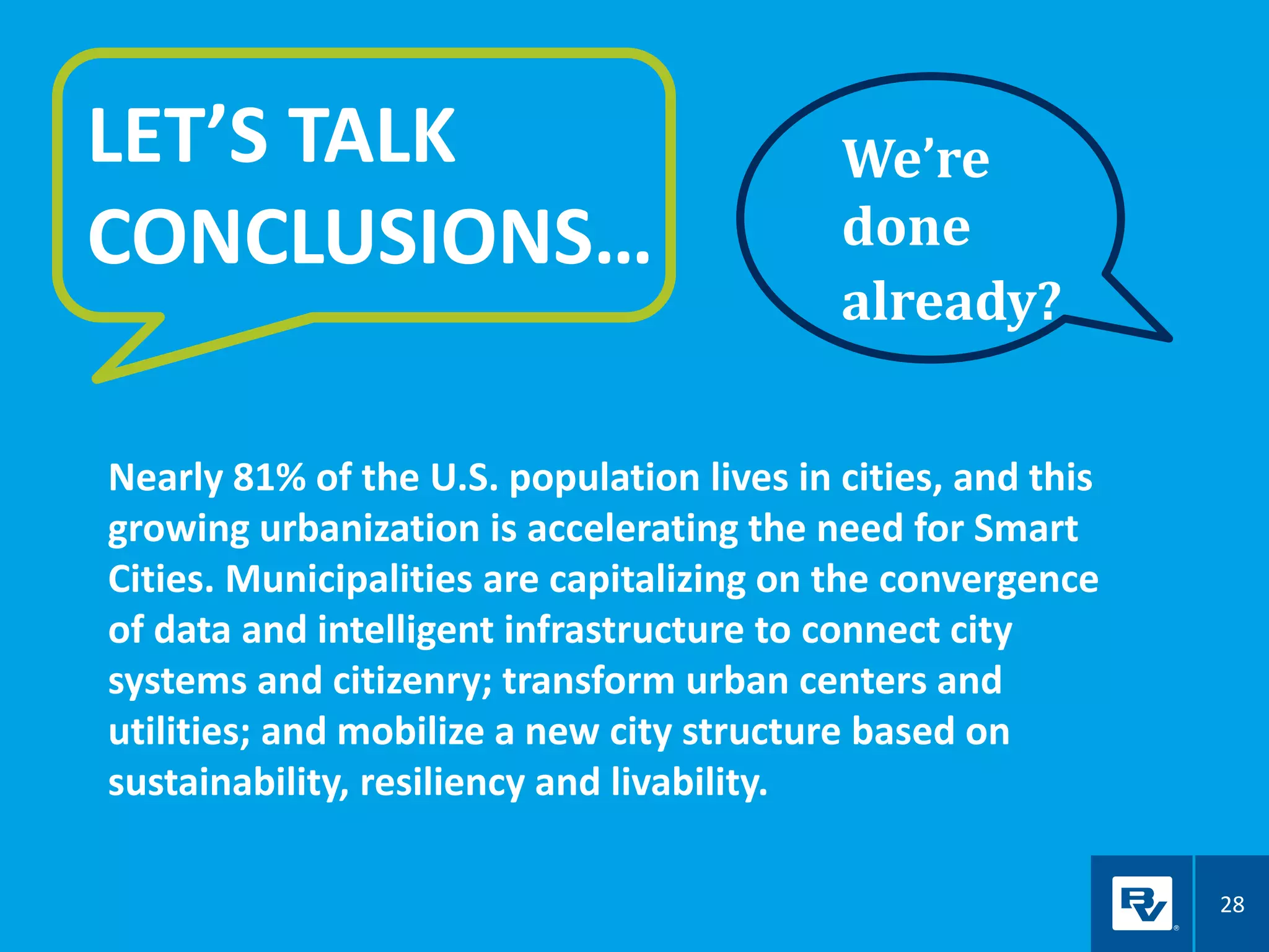 28
LET’S TALK
CONCLUSIONS…
We’re
done
already?
Nearly 81% of the U.S. population lives in cities, and this
growing urbanization is accelerating the need for Smart
Cities. Municipalities are capitalizing on the convergence
of data and intelligent infrastructure to connect city
systems and citizenry; transform urban centers and
utilities; and mobilize a new city structure based on
sustainability, resiliency and livability.
 