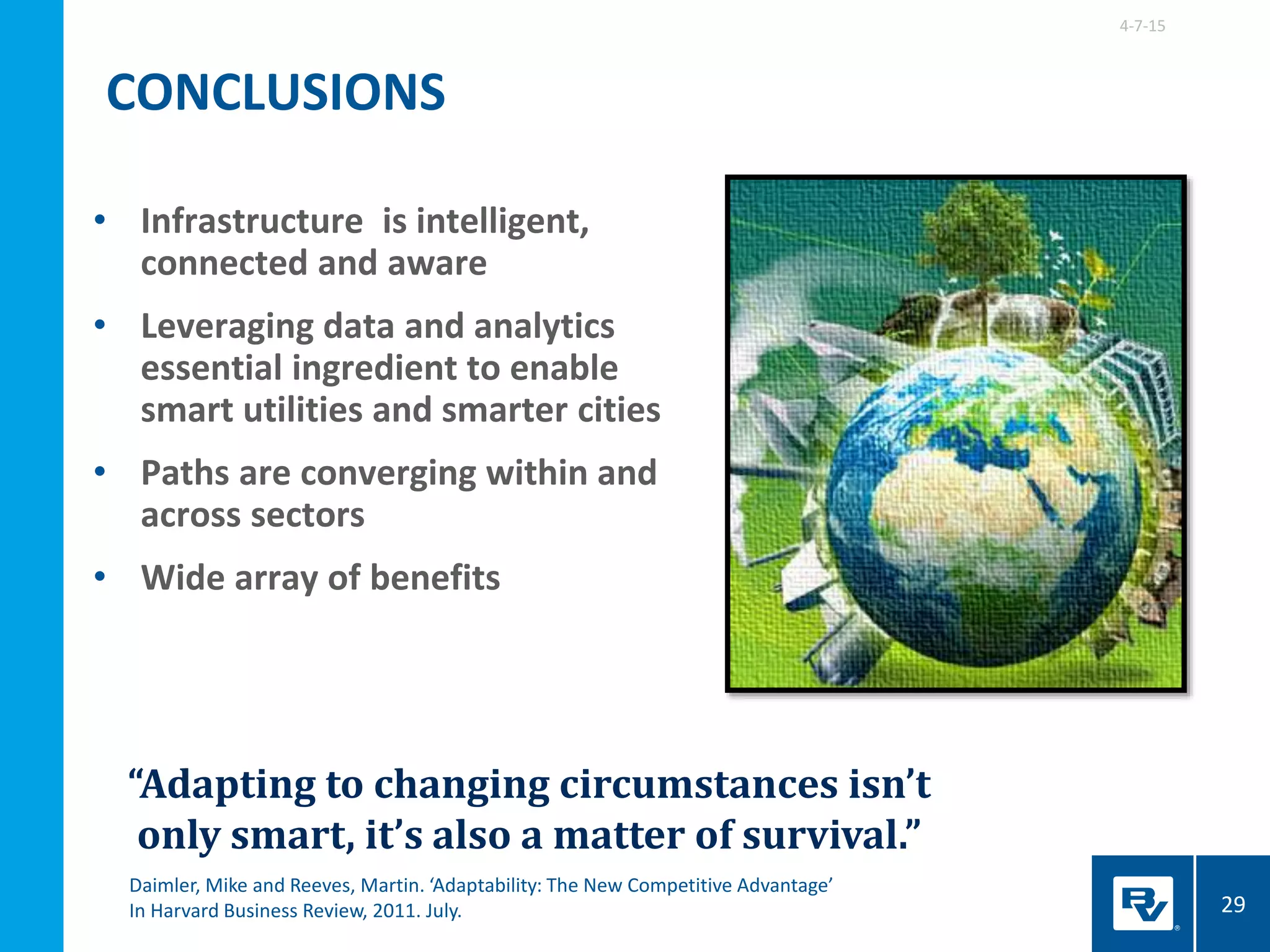 • Infrastructure is intelligent,
connected and aware
• Leveraging data and analytics
essential ingredient to enable
smart utilities and smarter cities
• Paths are converging within and
across sectors
• Wide array of benefits
4-7-15
29
“Adapting to changing circumstances isn’t
only smart, it’s also a matter of survival.”
Daimler, Mike and Reeves, Martin. ‘Adaptability: The New Competitive Advantage’
In Harvard Business Review, 2011. July.
CONCLUSIONS
 