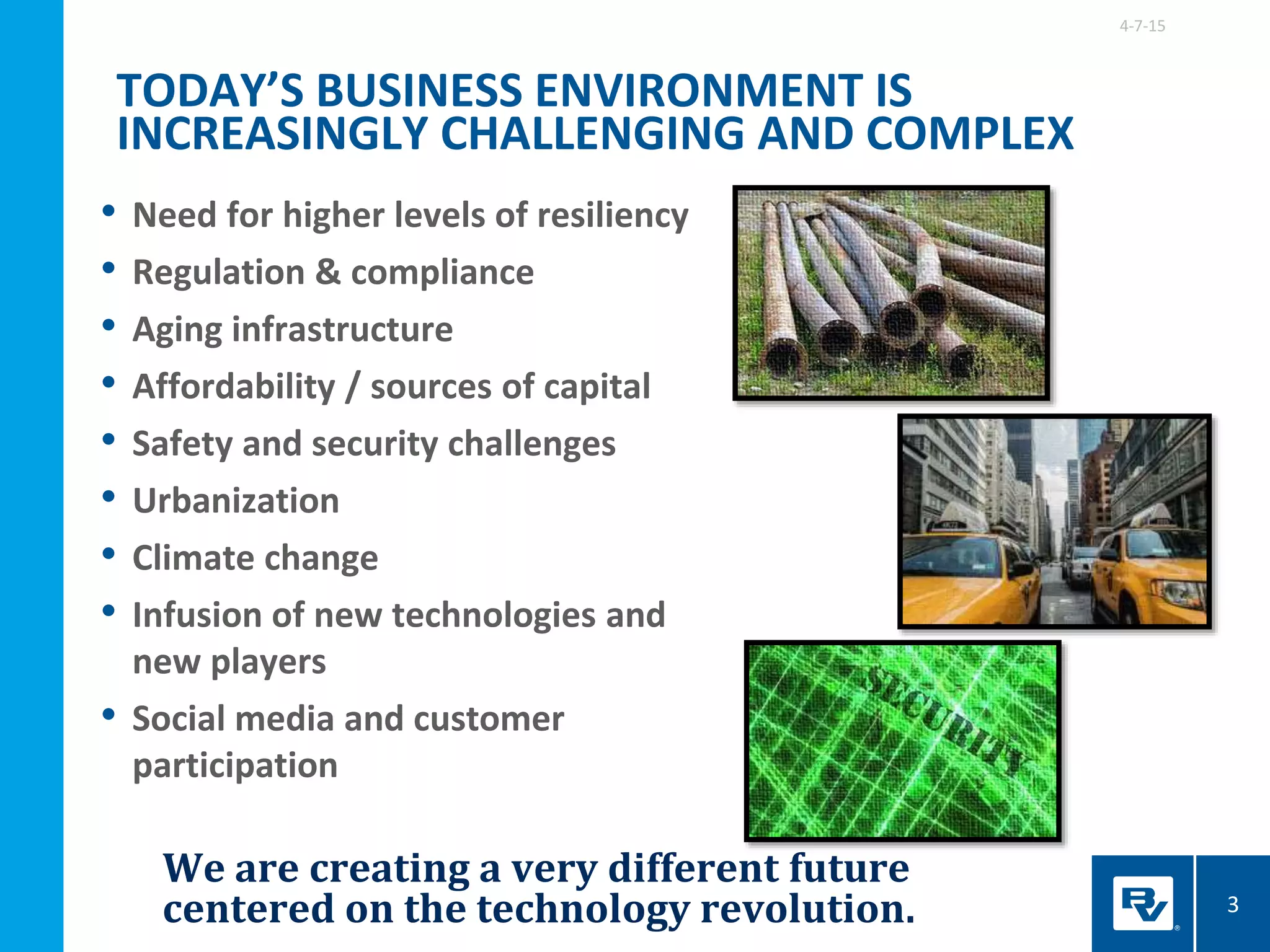 We are creating a very different future
centered on the technology revolution.
• Need for higher levels of resiliency
• Regulation & compliance
• Aging infrastructure
• Affordability / sources of capital
• Safety and security challenges
• Urbanization
• Climate change
• Infusion of new technologies and
new players
• Social media and customer
participation
TODAY’S BUSINESS ENVIRONMENT IS
INCREASINGLY CHALLENGING AND COMPLEX
4-7-15
3
 