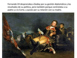 Fernando VII despreciaba a Godoy por su gestión diplomática y los
resultados de su política, pero también porque controlaba a su
padre y a la Corte, y quizás por su relación con su madre.

 