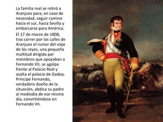 La familia real se retiró a
Aranjuez para, en caso de
necesidad, seguir camino
hacia el sur, hacia Sevilla y
embarcarse para América.
El 17 de marzo de 1808,
tras correr por las calles de
Aranjuez el rumor del viaje
de los reyes, una pequeña
multitud dirigida por
miembros que apoyaban a
Fernando VII, se agolpa
frente al Palacio Real y
asalta el palacio de Godoy.
Príncipe Fernando,
verdadero dueño de la
situación, abdica su padre
al mediodía de ese mismo
día, convirtiéndose en
Fernando VII.

 