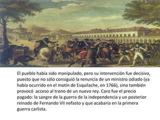 El pueblo había sido manipulado, pero su intervención fue decisiva,
puesto que no sólo consiguió la renuncia de un ministro odiado (ya
había ocurrido en el motín de Esquilache, en 1766), sino también
provocó acceso al trono de un nuevo rey. Caro fue el precio
pagado: la sangre de la guerra de la independencia y un posterior
reinado de Fernando VII nefasto y que acabaría en la primera
guerra carlista.

 