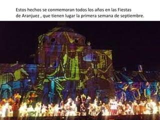 Estos hechos se conmemoran todos los años en las Fiestas
de Aranjuez , que tienen lugar la primera semana de septiembre.

 