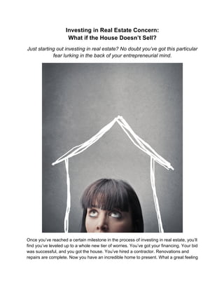 Investing in Real Estate Concern:
What if the House Doesn’t Sell?
Just starting out investing in real estate? No doubt you’ve got this particular
fear lurking in the back of your entrepreneurial mind.
Once you’ve reached a certain milestone in the process of investing in real estate, you’ll
find you’ve leveled up to a whole new tier of worries. You’ve got your financing. Your bid
was successful, and you got the house. You’ve hired a contractor. Renovations and
repairs are complete. Now you have an incredible home to present. What a great feeling
 