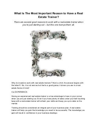 What Is The Most Important Reason to Have a Real
Estate Trainer?
There are several good reasons to work with a real estate trainer when
you’re just starting out – but this one trumps them all.
Why do investors work with real estate trainers? Here’s a hint, the answer begins with
the letter E. No, it is not escrow but that is a good guess, it shows you are in a real
estate frame of mind!
It is EXPERIENCE.
Having an experienced real estate trainer is a true advantage to have in your corner
when you are just starting out. Even if you have plenty of sales under your belt touching
base with a real estate trainer will refresh your skills and keep you up-to-date on the
market.
Training should be considered an integral part of your business plan. A real estate
trainer will help you gain the knowledge you need to be successful. The knowledge you
gain will result in confidence in your business dealings.
 