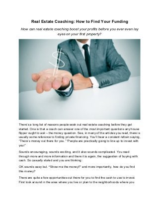 Real Estate Coaching: How to Find Your Funding
How can real estate coaching boost your profits before you ever even lay
eyes on your first property?
There’s a long list of reasons people seek out real estate coaching before they get
started. One is that a coach can answer one of the most important questions any house
flipper ought to ask – the money question. See, in many of the articles you read, there is
usually some reference to finding private financing. You’ll hear a constant refrain saying,
“There’s money out there for you.” “People are practically going to line up to invest with
you!”
Sounds encouraging, sounds exciting, and it also sounds complicated. You read
through more and more information and there it is again, the suggestion of buying with
cash. So casually stated and you are thinking:
OK sounds easy but, “Show me the money!” and more importantly, how do you find
this money?
There are quite a few opportunities out there for you to find the cash to use to invest.
First look around in the area where you live or plan to the neighborhoods where you
 