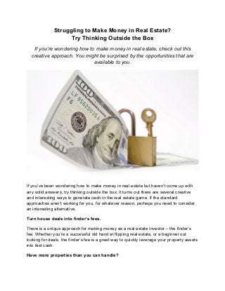 Struggling to Make Money in Real Estate?
Try Thinking Outside the Box
If you’re wondering how to make money in real estate, check out this
creative approach. You might be surprised by the opportunities that are
available to you.
If you’ve been wondering how to make money in real estate but haven’t come up with
any solid answers, try thinking outside the box. It turns out there are several creative
and interesting ways to generate cash in the real estate game. If the standard
approaches aren’t working for you, for whatever reason, perhaps you need to consider
an interesting alternative.
Turn house deals into finder’s fees.
There is a unique approach for making money as a real estate investor – the finder’s
fee. Whether you’re a successful old hand at flipping real estate, or a beginner out
looking for deals, the finder’s fee is a great way to quickly leverage your property assets
into fast cash.
Have more properties than you can handle?
 