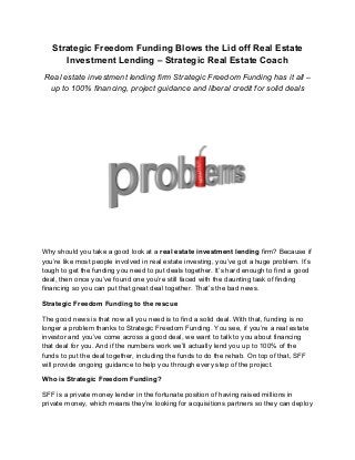 Strategic Freedom Funding Blows the Lid off Real Estate 
Investment Lending – Strategic Real Estate Coach 
Real estate investment lending firm Strategic Freedom Funding has it all – 
up to 100% financing, project guidance and liberal credit for solid deals 
Why should you take a good look at a real estate investment lending firm? Because if 
you’re like most people involved in real estate investing, you’ve got a huge problem. It’s 
tough to get the funding you need to put deals together. It’s hard enough to find a good 
deal, then once you’ve found one you’re still faced with the daunting task of finding 
financing so you can put that great deal together. That’s the bad news. 
Strategic Freedom Funding to the rescue 
The good news is that now all you need is to find a solid deal. With that, funding is no 
longer a problem thanks to Strategic Freedom Funding. You see, if you’re a real estate 
investor and you’ve come across a good deal, we want to talk to you about financing 
that deal for you. And if the numbers work we’ll actually lend you up to 100% of the 
funds to put the deal together, including the funds to do the rehab. On top of that, SFF 
will provide ongoing guidance to help you through every step of the project. 
Who is Strategic Freedom Funding? 
SFF is a private money lender in the fortunate position of having raised millions in 
private money, which means they’re looking for acquisitions partners so they can deploy 
 