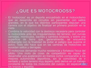 MENU
• El 'motocross' es un deporte encuadrado en el motociclismo
que se desarrolla en circuitos sin pavimentar con saltos
grandes, en la que los distintos participantes disputan una
carrera con el objetivo de finalizar en primera posición en la
meta.
• Combina la velocidad con la destreza necesaria para controlar
la motocicleta ante las irregularidades del terreno, con curvas
cerradas, montículos, baches y cambios bruscos, y sobre una
superficie de tierra que, generalmente, se encuentra
embarrada con la finalidad de evitar el peligro que supone el
polvo. Todo ello hace que en las carreras de motocross se
sucedan saltos y derrapes.
• El motocross demanda mucha resistencia y fortaleza física del
piloto. Una moto de cross de competición es capaz de
desarrollar una aceleración en tramos cortos comparable a los
mejores automóviles deportivos, sin la comodidad de ir
sentado y sobre terreno muy áspero; esto deriva en un trabajo
constante de todos los músculos del cuerpo, en especial de
los brazos y espalda.
 