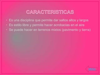 • Es una disciplina que permite dar saltos altos y largos
• Es estilo libre y permite hacer acrobacias en el aire
• Se puede hacer en terrenos mixtos (pavimento y tierra)
MENU
 