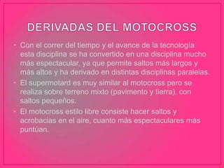 • Con el correr del tiempo y el avance de la tecnología
esta disciplina se ha convertido en una disciplina mucho
más espectacular, ya que permite saltos más largos y
más altos y ha derivado en distintas disciplinas paralelas.
• El supermotard es muy similar al motocross pero se
realiza sobre terreno mixto (pavimento y tierra), con
saltos pequeños.
• El motocross estilo libre consiste hacer saltos y
acrobacias en el aire, cuanto más espectaculares más
puntúan.
 