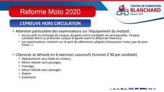• Attention particulière des examinateurs sur l’équipement du motard :
• Aucun prêt ou échange de casque, de gants entre candidats ne sera possible. Chaque
candidat devra se présenter casqué et ganté avant le début de l’exercice.
• Les examinateurs insistent sur le port de vêtements adaptés (chaussures moto, pas de jean
troué…)
• L’épreuve se déroule en 6 exercices successifs (environ 2’30 par candidat)
• Déplacement sans l’aide du moteur,
• Allure réduite sans passager,
• Freinage,
• Allure réduite avec passager,
• Slalom
• Evitement
L’EPREUVE HORS CIRCULATION
Reforme Moto 2020
 